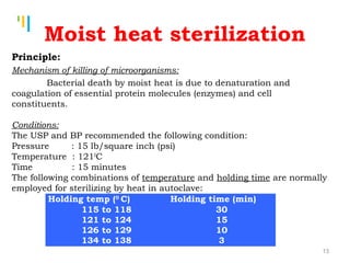 Tankertanker Design
Tankertanker Design
Tankertanker Design
Moist heat sterilization
Principle:
Mechanism of killing of microorganisms:
Bacterial death by moist heat is due to denaturation and
coagulation of essential protein molecules (enzymes) and cell
constituents.
Conditions:
The USP and BP recommended the following condition:
Pressure : 15 lb/square inch (psi)
Temperature : 1210
C
Time : 15 minutes
The following combinations of temperature and holding time are normally
employed for sterilizing by heat in autoclave:
Holding temp (0
C) Holding time (min)
115 to 118
121 to 124
126 to 129
134 to 138
30
15
10
3
13
 