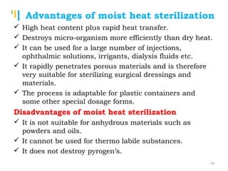 Tankertanker Design
Tankertanker Design
Tankertanker Design
 High heat content plus rapid heat transfer.
 Destroys micro-organism more efficiently than dry heat.
 It can be used for a large number of injections,
ophthalmic solutions, irrigants, dialysis fluids etc.
 It rapidly penetrates porous materials and is therefore
very suitable for sterilizing surgical dressings and
materials.
 The process is adaptable for plastic containers and
some other special dosage forms.
Disadvantages of moist heat sterilization
 It is not suitable for anhydrous materials such as
powders and oils.
 It cannot be used for thermo labile substances.
 It does not destroy pyrogen’s.
Advantages of moist heat sterilization
14
 