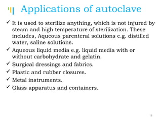 Tankertanker Design
Tankertanker Design
Tankertanker Design
Applications of autoclave
 It is used to sterilize anything, which is not injured by
steam and high temperature of sterilization. These
includes, Aqueous parenteral solutions e.g. distilled
water, saline solutions.
 Aqueous liquid media e.g. liquid media with or
without carbohydrate and gelatin.
 Surgical dressings and fabrics.
 Plastic and rubber closures.
 Metal instruments.
 Glass apparatus and containers.
18
 