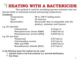 Tankertanker Design
Tankertanker Design
Tankertanker Design
HEATING WITH A BACTERICIDE
This method is used for sterilizing aqueous solutions that are
thermo labile to withstand normal autoclaving temperature.
Condition:
Temperature: 98 to 1000
C boiling water
Time: 30 minutes
Bactericides: Bactericide that is compatible with the
product, container and closure:
e.g. for injection
Chlorocresol 0.2%(w/v)
Phenylmercuric nitrate (PMN) 0.002%(w/v)
Phenylmercuric acetate (PMA) 0.002%(w/v)
e.g. for eye drop
Thiomersal 0.01%(w/v)
Chlorhexidine acetate 0.01%(w/v)
PMA and PMN 0.002%(w/v)
Benzalkonium chloride (BAC) 0.01%(w/v)
In the following cases this method can be used:
 Injection fluids in the final container (i.e. terminal sterilization).
 Eye drops.
19
 