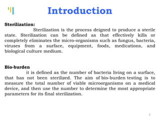 Tankertanker Design
Tankertanker Design
Tankertanker Design
Introduction
Sterilization:
Sterilization is the process deigned to produce a sterile
state. Sterilization can be defined as that effectively kills or
completely eliminates the micro-organisms such as fungus, bacteria,
viruses from a surface, equipment, foods, medications, and
biological culture medium.
Bio-burden 
it is defined as the number of bacteria living on a surface,
that has not been sterilized. The aim of bio-burden testing is to
measure the total number of viable microorganisms on a medical
device, and then use the number to determine the most appropriate
parameters for its final sterilization.
2
 