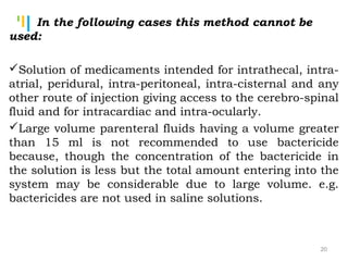 Tankertanker Design
Tankertanker Design
Tankertanker Design
In the following cases this method cannot be
used:
Solution of medicaments intended for intrathecal, intra-
atrial, peridural, intra-peritoneal, intra-cisternal and any
other route of injection giving access to the cerebro-spinal
fluid and for intracardiac and intra-ocularly.
Large volume parenteral fluids having a volume greater
than 15 ml is not recommended to use bactericide
because, though the concentration of the bactericide in
the solution is less but the total amount entering into the
system may be considerable due to large volume. e.g.
bactericides are not used in saline solutions.
20
 