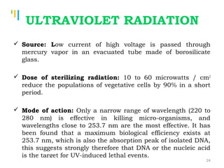 Tankertanker Design
Tankertanker Design
Tankertanker Design
ULTRAVIOLET RADIATION
 Source: Low current of high voltage is passed through
mercury vapor in an evacuated tube made of borosilicate
glass.
 Dose of sterilizing radiation: 10 to 60 microwatts / cm2
reduce the populations of vegetative cells by 90% in a short
period.
 Mode of action: Only a narrow range of wavelength (220 to
280 nm) is effective in killing micro-organisms, and
wavelengths close to 253.7 nm are the most effective. It has
been found that a maximum biological efficiency exists at
253.7 nm, which is also the absorption peak of isolated DNA,
this suggests strongly therefore that DNA or the nucleic acid
is the target for UV-induced lethal events.
24
 