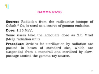 Tankertanker Design
Tankertanker Design
Tankertanker Design
GAMMA RAYS
Source: Radiation from the radioactive isotope of
Cobalt 60
Co, is used as a source of gamma emission.
Dose: 1.25 MeV,
Some users take the adequate dose as 2.5 Mrad
(Mega radiation unit)
Procedure: Articles for sterilization by radiation are
packed in boxes of standard size, which are
suspended from a monorail and sterilized by slow-
passage around the gamma-ray source.
27
 