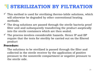 Tankertanker Design
Tankertanker Design
Tankertanker Design
STERILIZATION BY FILTRATION
 This method is used for sterilizing thermo-labile solutions, which
will otherwise be degraded by other conventional heating
methods.
 The drug solutions are passed through the sterile bacteria proof
filter unit and subsequently transferring the product aseptically
into the sterile containers which are then sealed.
 The process involves considerable hazards. Hence IP and BP
require that the tests for sterility be carried out on the filtered
product
Procedure:
The solutions to be sterilized is passed through the filter and
collected in the sterile receiver by the application of positive
pressure to the nonsterile compartment or negative pressure to
the sterile side.
28
 