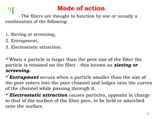 Tankertanker Design
Tankertanker Design
Tankertanker Design
The filters are thought to function by one or usually a
combination of the following:
1. Sieving or screening,
2. Entrapment,
3. Electrostatic attraction.
When a particle is larger than the pore size of the filter the
particle is retained on the filter - this known as sieving or
screening.
Entrapment occurs when a particle smaller than the size of
the pore enters into the pore channel and lodges onto the curves
of the channel while passing through it.
Electrostatic attraction causes particles, opposite in charge
to that of the surface of the filter pore, to be held or adsorbed
onto the surface.
Mode of action
30
 