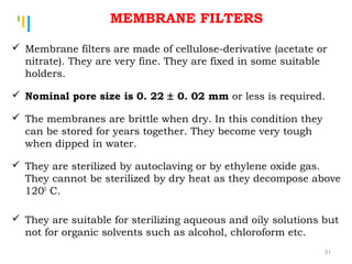 Tankertanker Design
Tankertanker Design
Tankertanker Design Membrane filters are made of cellulose-derivative (acetate or
nitrate). They are very fine. They are fixed in some suitable
holders.
 Nominal pore size is 0. 22 ± 0. 02 mm or less is required.
 The membranes are brittle when dry. In this condition they
can be stored for years together. They become very tough
when dipped in water.
 They are sterilized by autoclaving or by ethylene oxide gas.
They cannot be sterilized by dry heat as they decompose above
1200
C.
 They are suitable for sterilizing aqueous and oily solutions but
not for organic solvents such as alcohol, chloroform etc.
MEMBRANE FILTERS
31
 