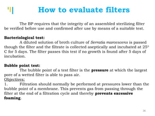 Tankertanker Design
Tankertanker Design
Tankertanker Design
How to evaluate filters
The BP requires that the integrity of an assembled sterilizing filter
be verified before use and confirmed after use by means of a suitable test.
 
Bacteriological test:
A diluted solution of broth culture of Serratia marcescens is passed
though the filter and the filtrate is collected aseptically and incubated at 250
C for 5 days. The filter passes this test if no growth is found after 5 days of
incubation.
 
Bubble point test:
The bubble point of a test filter is the pressure at which the largest
pore of a wetted filter is able to pass air.
Objectives:
1. Filtration should normally be performed at pressures lower than the
bubble point of a membrane. This prevents gas from passing through the
filter at the end of a filtration cycle and thereby prevents excessive
foaming.
36
 