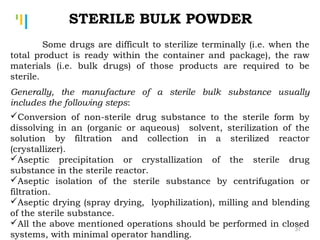 Tankertanker Design
Tankertanker Design
Tankertanker Design
STERILE BULK POWDER
Some drugs are difficult to sterilize terminally (i.e. when the
total product is ready within the container and package), the raw
materials (i.e. bulk drugs) of those products are required to be
sterile.
Generally, the manufacture of a sterile bulk substance usually
includes the following steps:
Conversion of non-sterile drug substance to the sterile form by
dissolving in an (organic or aqueous) solvent, sterilization of the
solution by filtration and collection in a sterilized reactor
(crystallizer).
Aseptic precipitation or crystallization of the sterile drug
substance in the sterile reactor.
Aseptic isolation of the sterile substance by centrifugation or
filtration.
Aseptic drying (spray drying, lyophilization), milling and blending
of the sterile substance.
All the above mentioned operations should be performed in closed
systems, with minimal operator handling.
37
 