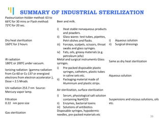 Tankertanker Design
Tankertanker Design
Tankertanker Design
SUMMARY OF INDUSTRIAL STERILIZATION
Pasteurization Holder method: 63 to
660
C for 30 mins or Flash method:
720
C for 20 sec.
Beer and milk.
Dry heat sterilization
1600
C for 2 hours
i) Heat stable nonaqueous products
and powders.
ii) Glass wares- test tubes, pipettes,
Petri-dishes and flasks.
iii) Forceps, scalpels, scissors, throat
swabs and glass syringes.
iv) Fats, oils, greasy materials (e.g.
petroleum jelly)
i) Aqueous solution
ii) Surgical dressings
IR radiation
1800
C or 2000
C under vacuum.
Metal and surgical instruments Glass
syringes.
Same as dry heat sterilization
Ionizing radiation (gamma radiation
from Co-60 or Cs-137 or energized
electrons from electron accelerator.),
Dose = 2.5 Mrads
i) Pre-packed disposable plastic
syringes, catheters, plastic tubes
in saline sets etc.
ii) Packaging material made of
Aluminium and plastic strips.
Aqueous solution
UV-radiation 253.7 nm Source:
Mercury vapor lamp.
Air sterilization, surface sterilization
Filtration
0.22 nm pore size
i) Serum, physiological salt solution
containing NaHCO3
ii) Enzymes, bacterial toxins
iii) Solutions of antibiotics
Suspensions and viscous solutions, oils
etc.
Gas sterilization
Disposable syringes, hypodermic
needles, pre-packed materials etc
39
 