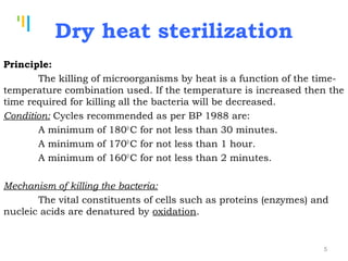 Tankertanker Design
Tankertanker Design
Tankertanker Design
Dry heat sterilization
Principle:
The killing of microorganisms by heat is a function of the time-
temperature combination used. If the temperature is increased then the
time required for killing all the bacteria will be decreased.
Condition: Cycles recommended as per BP 1988 are:
A minimum of 1800
C for not less than 30 minutes.
A minimum of 1700
C for not less than 1 hour.
A minimum of 1600
C for not less than 2 minutes.
Mechanism of killing the bacteria:
The vital constituents of cells such as proteins (enzymes) and
nucleic acids are denatured by oxidation.
5
 