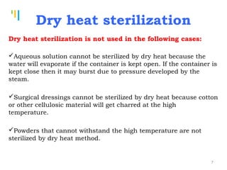 Tankertanker Design
Tankertanker Design
Tankertanker Design
Dry heat sterilization is not used in the following cases:
Aqueous solution cannot be sterilized by dry heat because the
water will evaporate if the container is kept open. If the container is
kept close then it may burst due to pressure developed by the
steam.
Surgical dressings cannot be sterilized by dry heat because cotton
or other cellulosic material will get charred at the high
temperature.
Powders that cannot withstand the high temperature are not
sterilized by dry heat method.
Dry heat sterilization
7
 