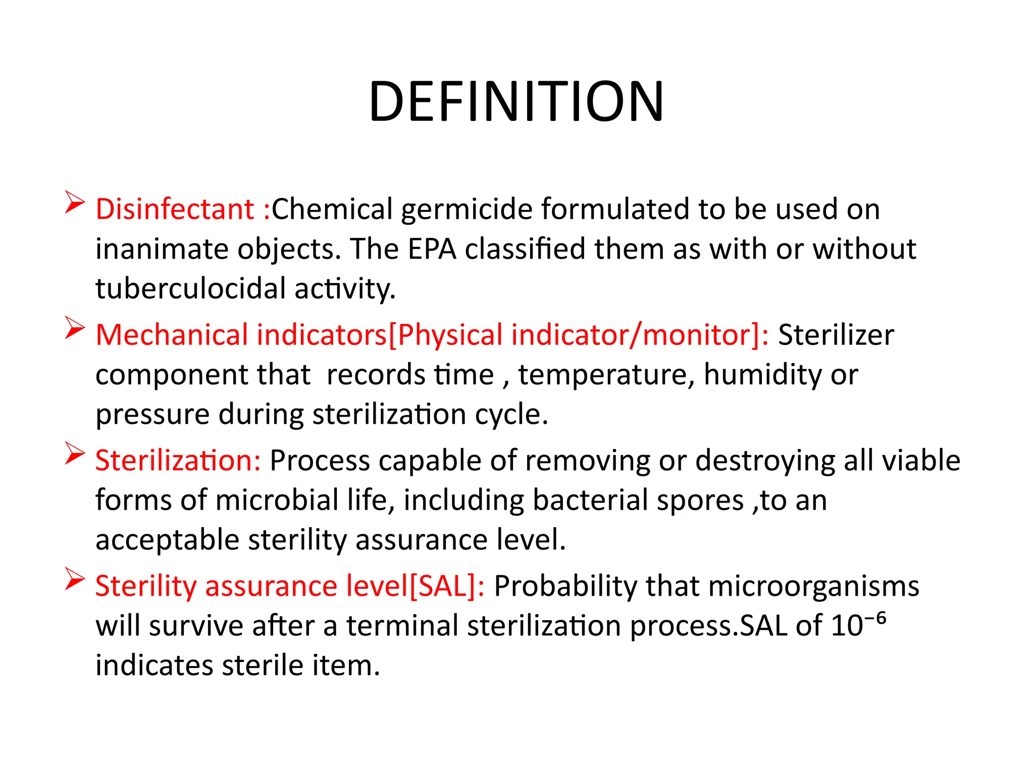 DEFINITION
 Disinfectant :Chemical germicide formulated to be used on
inanimate objects. The EPA classified them as with or without
tuberculocidal activity.
 Mechanical indicators[Physical indicator/monitor]: Sterilizer
component that records time , temperature, humidity or
pressure during sterilization cycle.
 Sterilization: Process capable of removing or destroying all viable
forms of microbial life, including bacterial spores ,to an
acceptable sterility assurance level.
 Sterility assurance level[SAL]: Probability that microorganisms
will survive after a terminal sterilization process.SAL of 10⁻⁶
indicates sterile item.
 