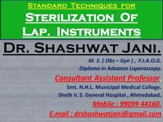 Standard Techniques for
Sterilization Of
Lap. Instruments
Dr. Shashwat Jani.
M. S. ( Obs – Gyn ) , F.I.A.O.G.
Diploma in Advance Laparoscopy.
Consultant Assistant Professor,
Smt. N.H.L. Municipal Medical College.
Sheth V. S. General Hospital , Ahmedabad.
Mobile : 99099 44160.
E-mail : drshashwatjani@gmail.com
 