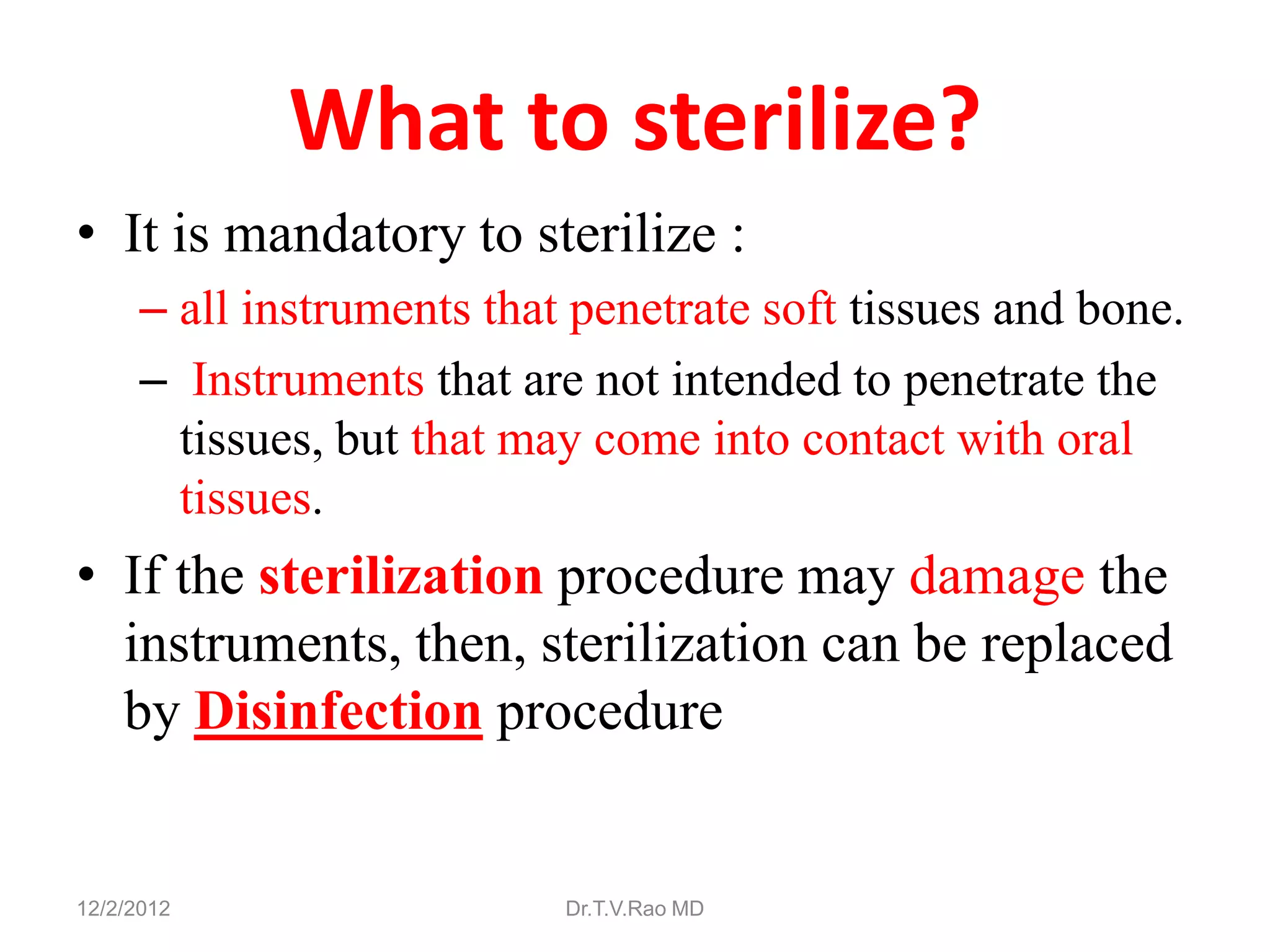 What to sterilize?
• It is mandatory to sterilize :
      – all instruments that penetrate soft tissues and bone.
      – Instruments that are not intended to penetrate the
        tissues, but that may come into contact with oral
        tissues.
• If the sterilization procedure may damage the
  instruments, then, sterilization can be replaced
  by Disinfection procedure


12/2/2012                   Dr.T.V.Rao MD
 