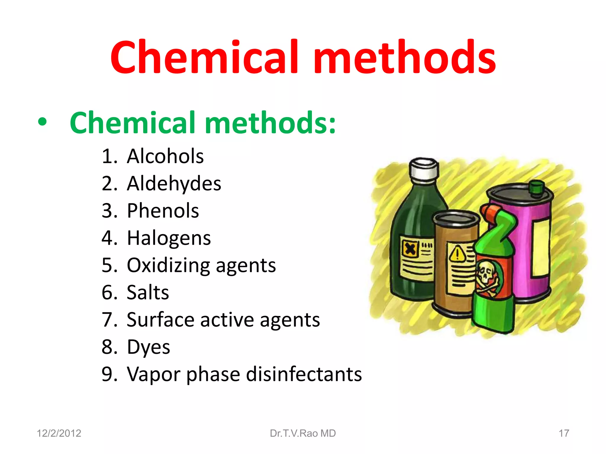 Chemical methods
• Chemical methods:
            1.   Alcohols
            2.   Aldehydes
            3.   Phenols
            4.   Halogens
            5.   Oxidizing agents
            6.   Salts
            7.   Surface active agents
            8.   Dyes
            9.   Vapor phase disinfectants

12/2/2012                       Dr.T.V.Rao MD   17
 