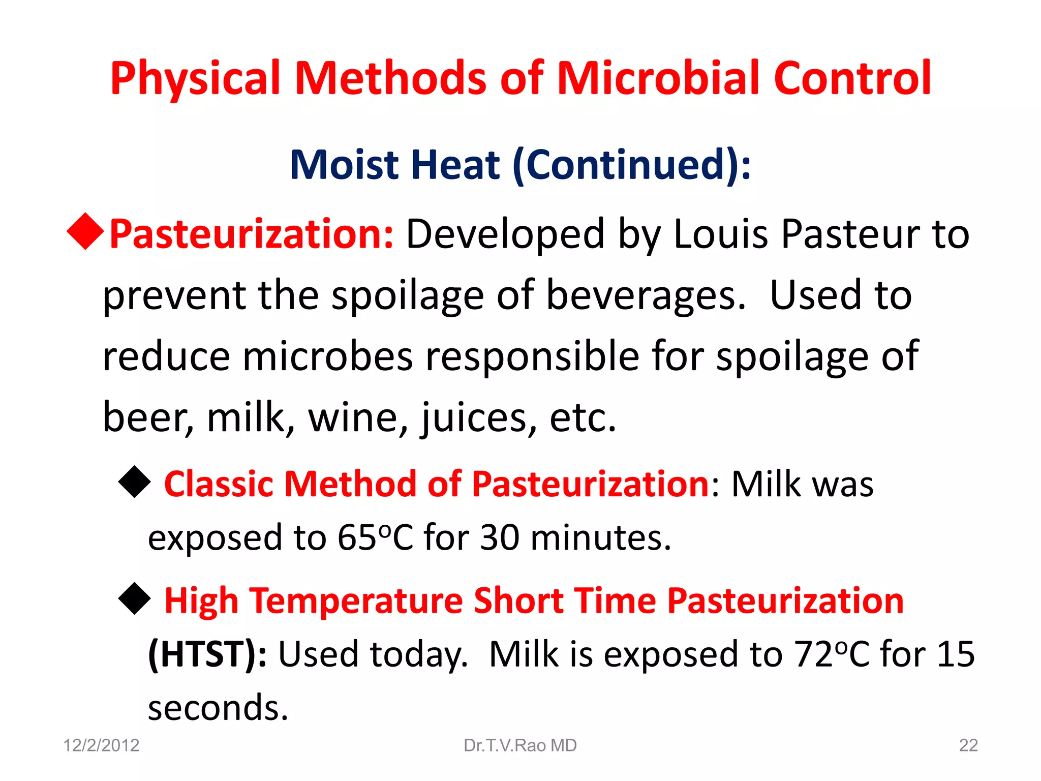 Physical Methods of Microbial Control
           Moist Heat (Continued):
Pasteurization: Developed by Louis Pasteur to
 prevent the spoilage of beverages. Used to
 reduce microbes responsible for spoilage of
 beer, milk, wine, juices, etc.
       Classic Method of Pasteurization: Milk was
       exposed to 65oC for 30 minutes.
       High Temperature Short Time Pasteurization
       (HTST): Used today. Milk is exposed to 72oC for 15
       seconds.
12/2/2012                 Dr.T.V.Rao MD                22
 
