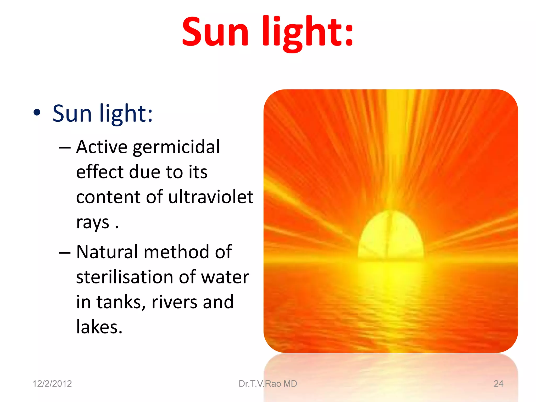 Sun light:
• Sun light:
      – Active germicidal
        effect due to its
        content of ultraviolet
        rays .
      – Natural method of
        sterilisation of water
        in tanks, rivers and
        lakes.

12/2/2012                   Dr.T.V.Rao MD   24
 