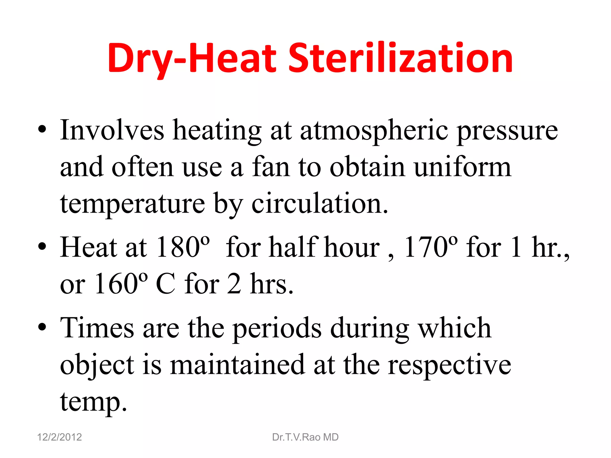 Dry-Heat Sterilization
• Involves heating at atmospheric pressure
  and often use a fan to obtain uniform
  temperature by circulation.
• Heat at 180º for half hour , 170º for 1 hr.,
  or 160º C for 2 hrs.
• Times are the periods during which
  object is maintained at the respective
  temp.
12/2/2012           Dr.T.V.Rao MD
 