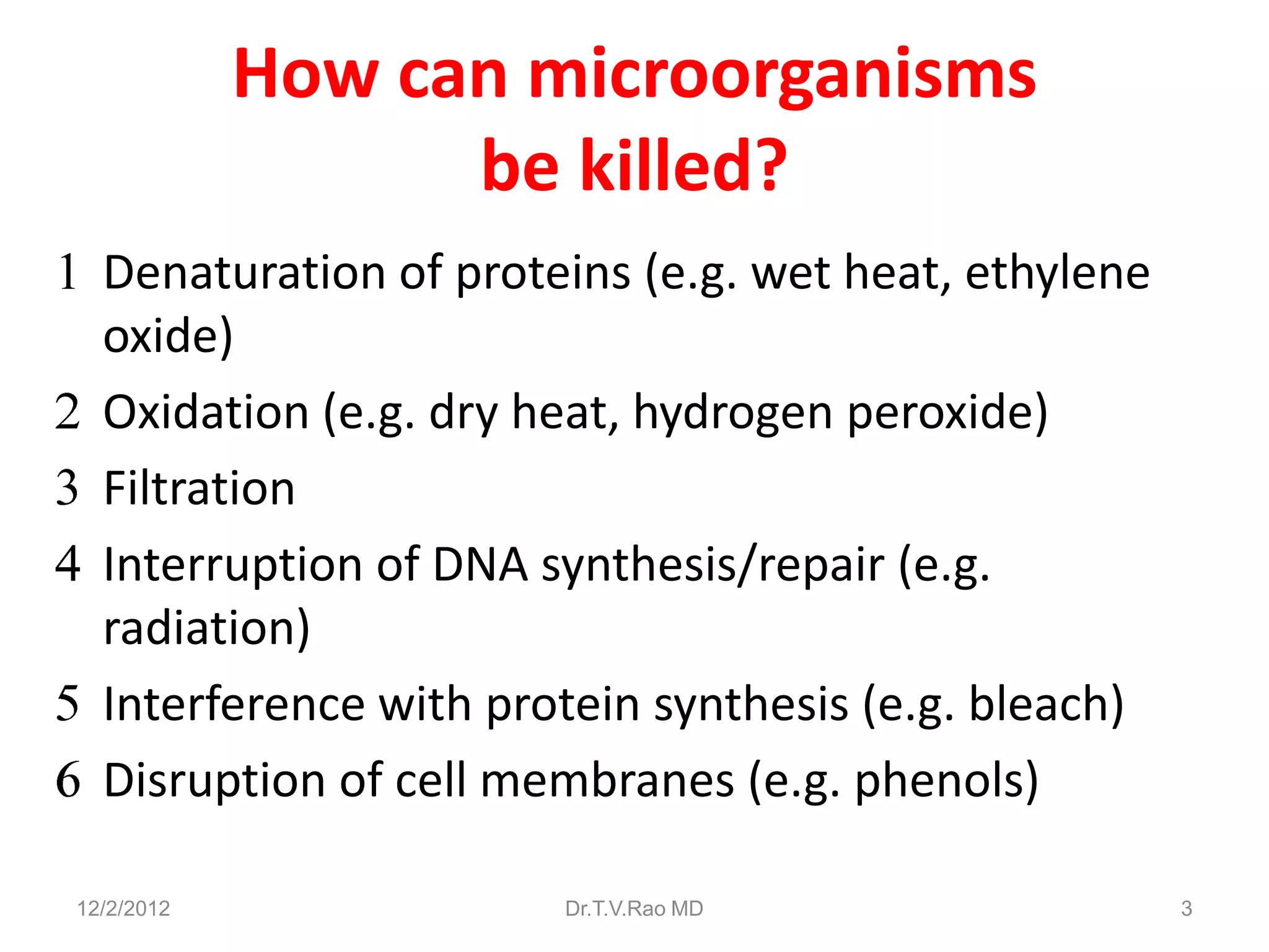 How can microorganisms
                  be killed?
  Denaturation of proteins (e.g. wet heat, ethylene
  oxide)
  Oxidation (e.g. dry heat, hydrogen peroxide)
  Filtration
  Interruption of DNA synthesis/repair (e.g.
  radiation)
  Interference with protein synthesis (e.g. bleach)
  Disruption of cell membranes (e.g. phenols)

12/2/2012              Dr.T.V.Rao MD                  3
 