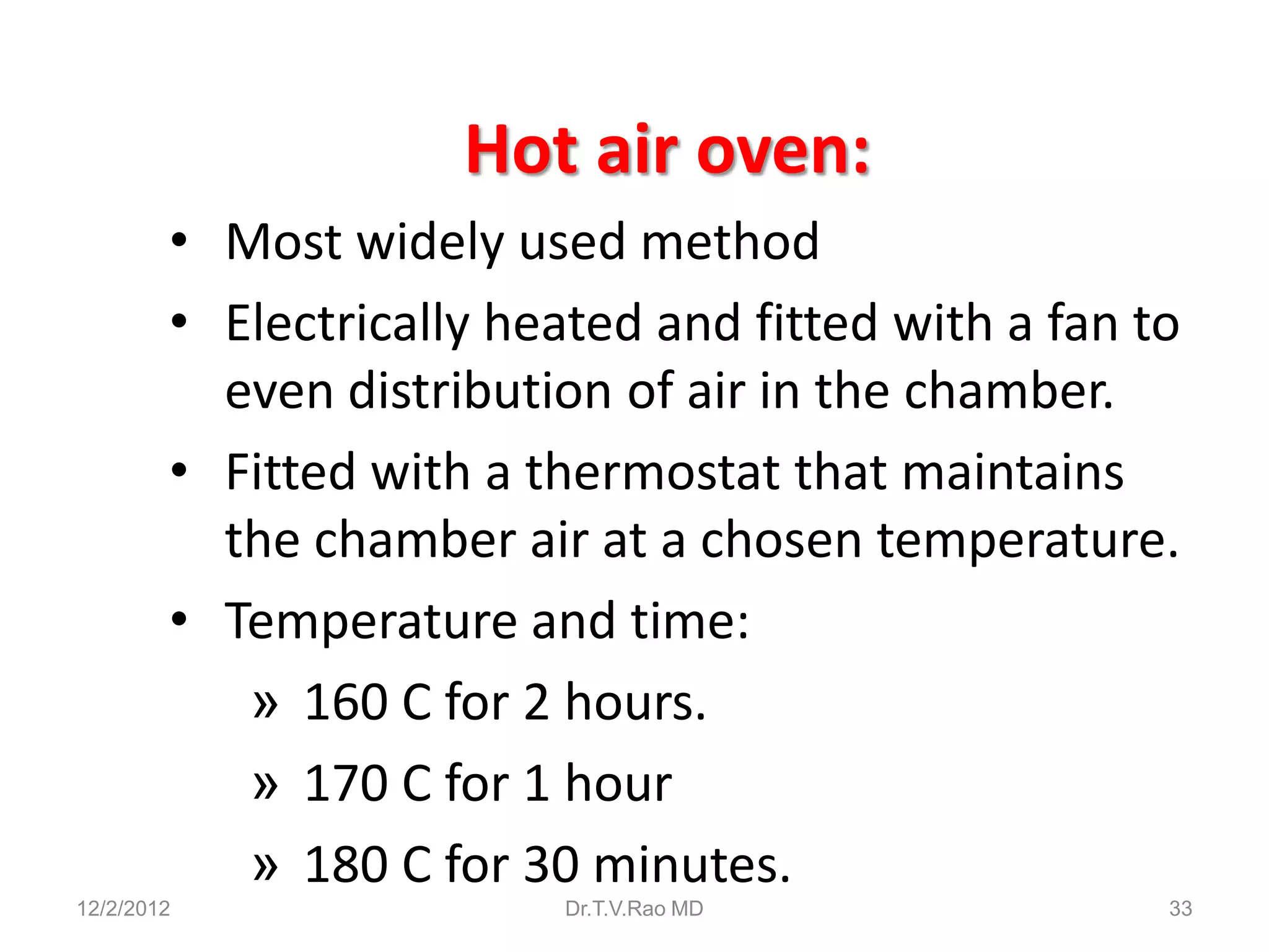 Hot air oven:
        • Most widely used method
        • Electrically heated and fitted with a fan to
          even distribution of air in the chamber.
        • Fitted with a thermostat that maintains
          the chamber air at a chosen temperature.
        • Temperature and time:
           » 160 C for 2 hours.
           » 170 C for 1 hour
           » 180 C for 30 minutes.
12/2/2012                 Dr.T.V.Rao MD              33
 