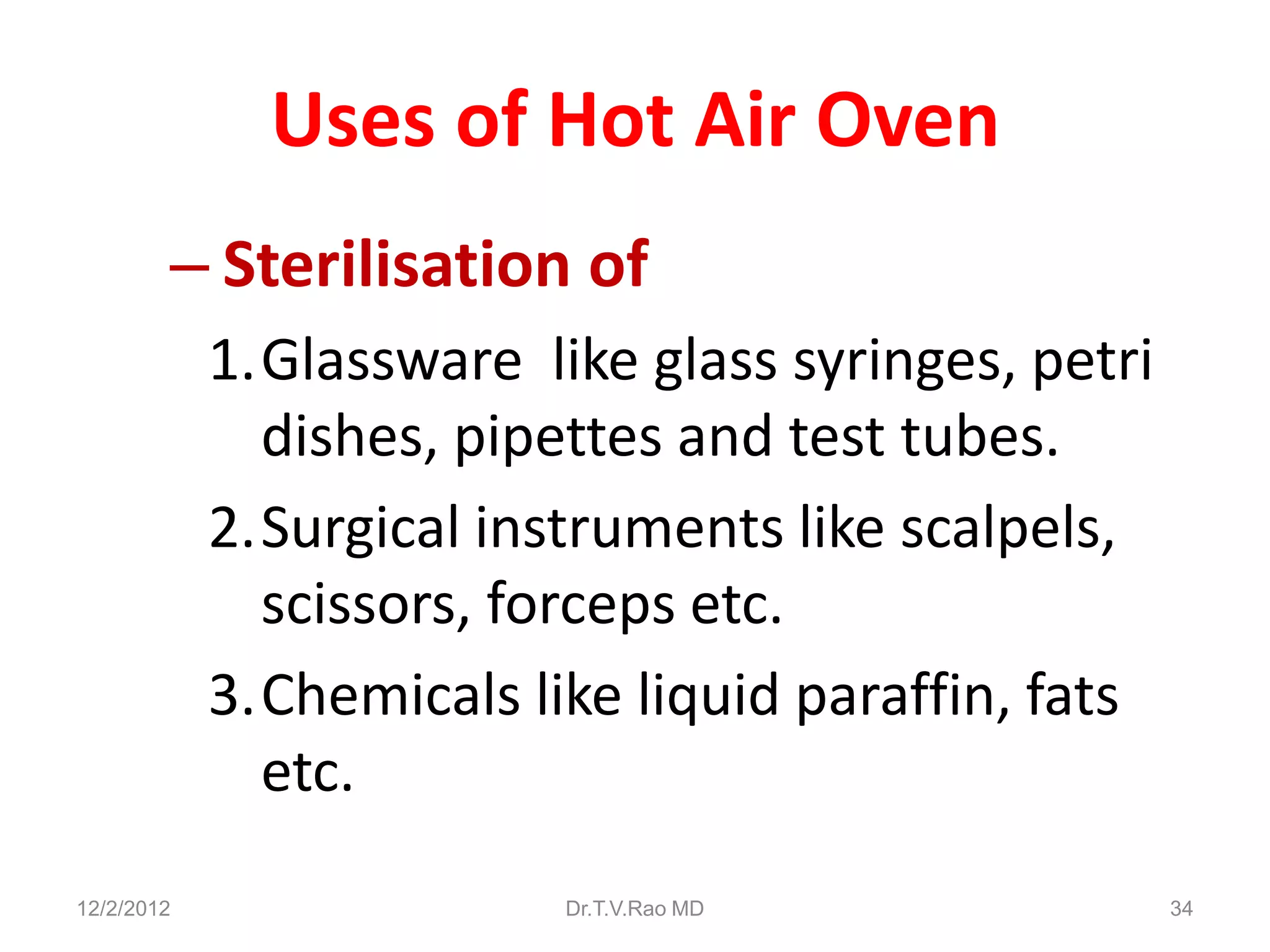 Uses of Hot Air Oven
        – Sterilisation of
            1.Glassware like glass syringes, petri
              dishes, pipettes and test tubes.
            2.Surgical instruments like scalpels,
              scissors, forceps etc.
            3.Chemicals like liquid paraffin, fats
              etc.
12/2/2012                 Dr.T.V.Rao MD              34
 