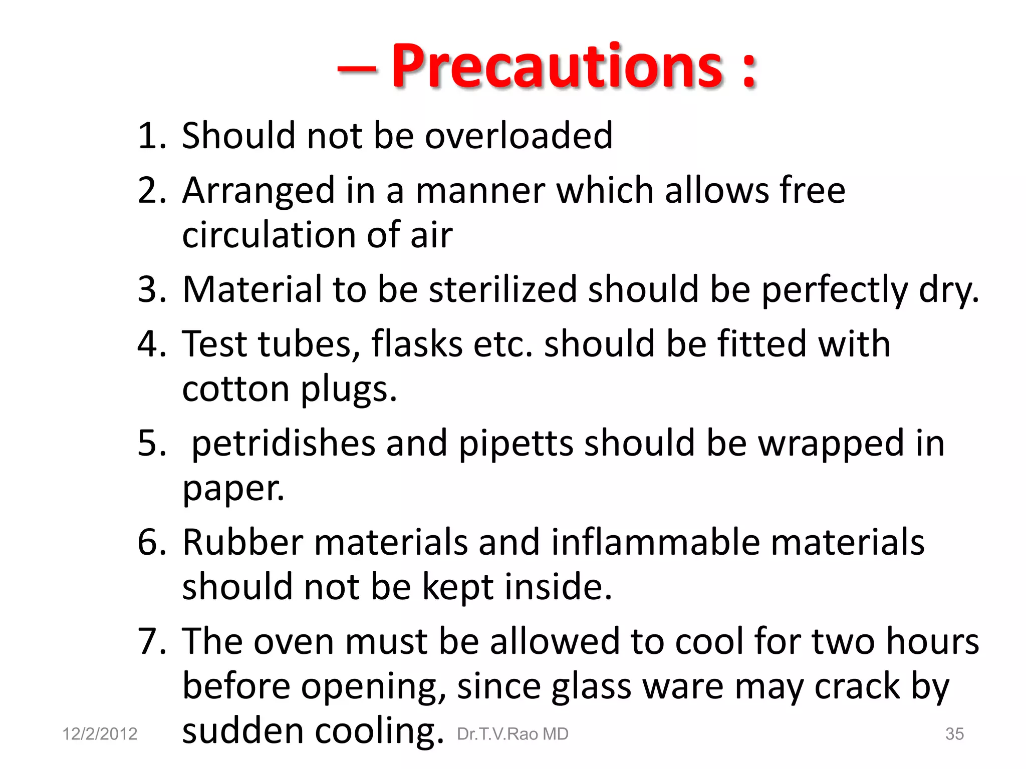 – Precautions :
         1. Should not be overloaded
         2. Arranged in a manner which allows free
            circulation of air
         3. Material to be sterilized should be perfectly dry.
         4. Test tubes, flasks etc. should be fitted with
            cotton plugs.
         5. petridishes and pipetts should be wrapped in
            paper.
         6. Rubber materials and inflammable materials
            should not be kept inside.
         7. The oven must be allowed to cool for two hours
            before opening, since glass ware may crack by
12/2/2012   sudden cooling. Dr.T.V.Rao MD                  35
 