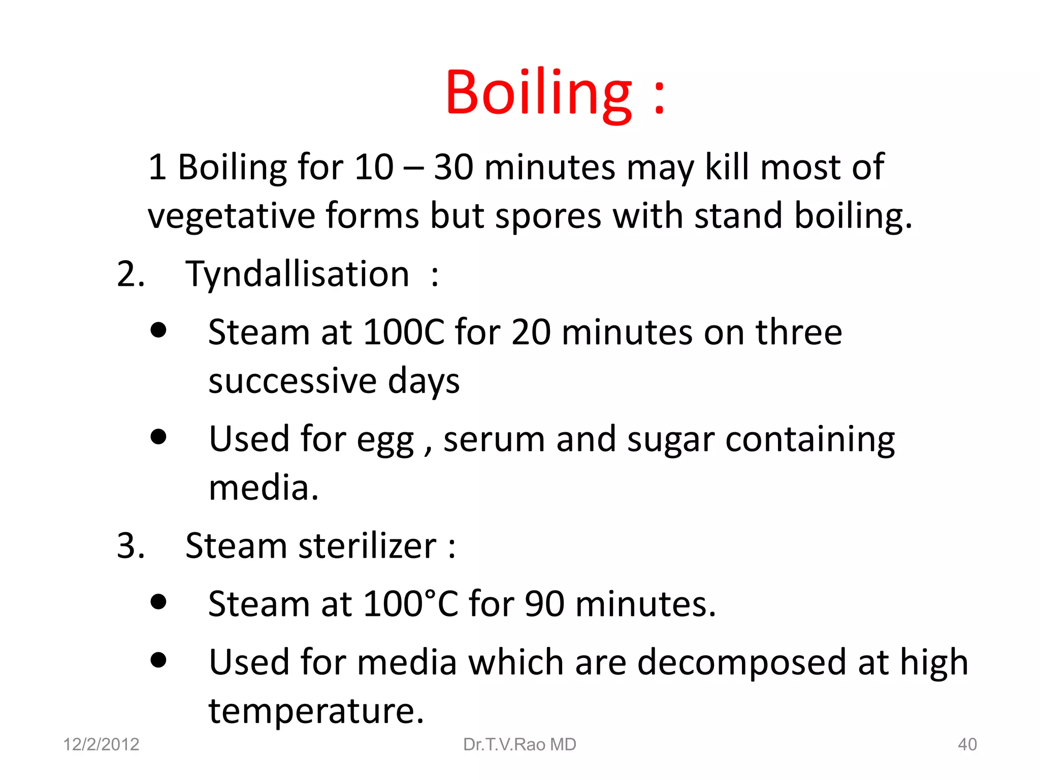 Boiling :
        1 Boiling for 10 – 30 minutes may kill most of
        vegetative forms but spores with stand boiling.
      2. Tyndallisation :
         Steam at 100C for 20 minutes on three
           successive days
         Used for egg , serum and sugar containing
           media.
      3. Steam sterilizer :
         Steam at 100°C for 90 minutes.
         Used for media which are decomposed at high
           temperature.
12/2/2012                Dr.T.V.Rao MD                40
 
