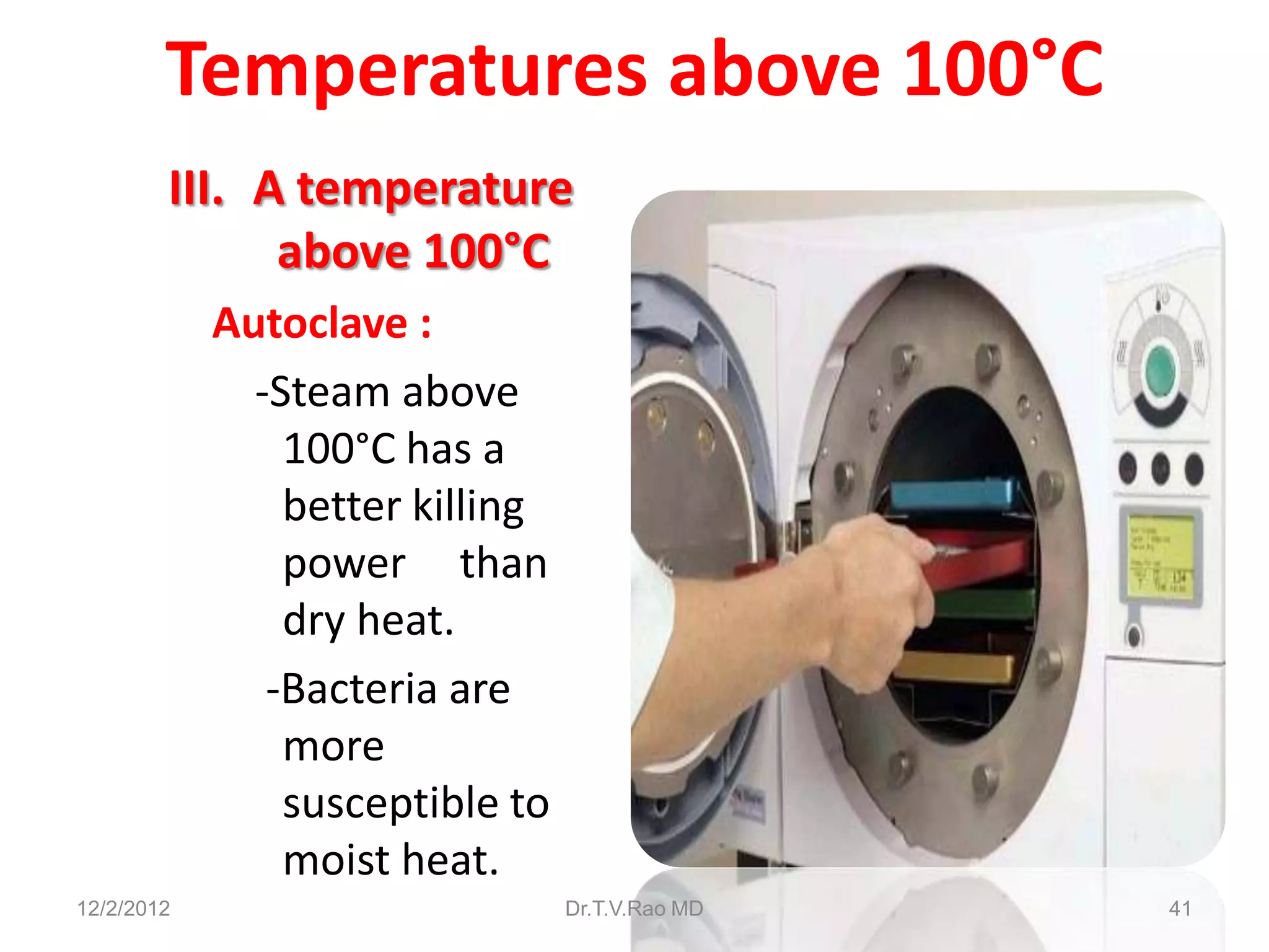 Temperatures above 100°C
        III. A temperature
              above 100°C
            Autoclave :
              -Steam above
                100°C has a
                better killing
                power than
                dry heat.
               -Bacteria are
                more
                susceptible to
                moist heat.
12/2/2012                        Dr.T.V.Rao MD   41
 
