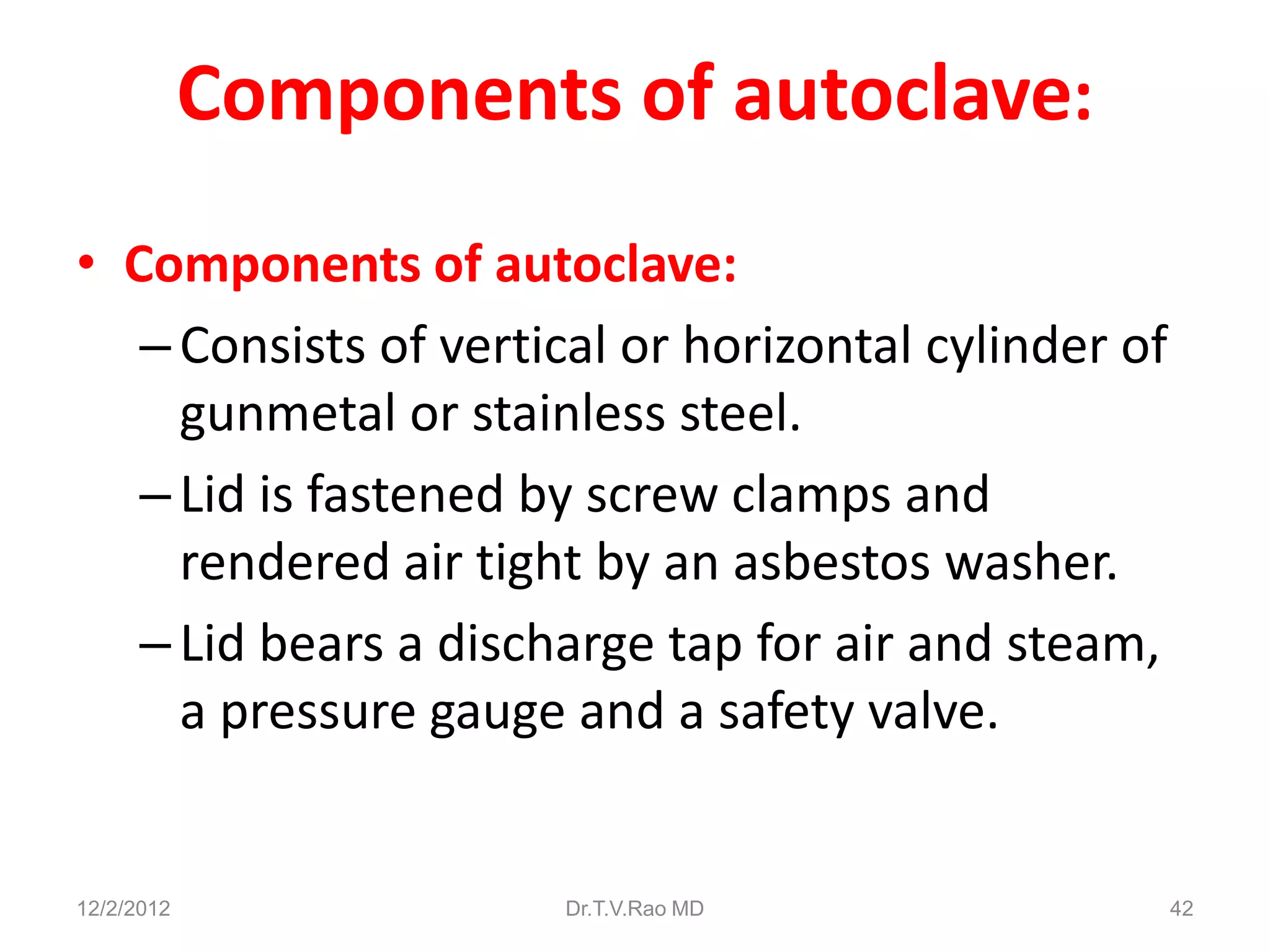 Components of autoclave:
• Components of autoclave:
   – Consists of vertical or horizontal cylinder of
     gunmetal or stainless steel.
   – Lid is fastened by screw clamps and
     rendered air tight by an asbestos washer.
   – Lid bears a discharge tap for air and steam,
     a pressure gauge and a safety valve.


12/2/2012             Dr.T.V.Rao MD                   42
 
