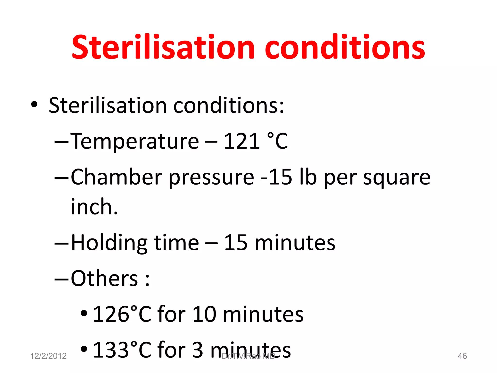 Sterilisation conditions
• Sterilisation conditions:
   –Temperature – 121 °C
   –Chamber pressure -15 lb per square
    inch.
   –Holding time – 15 minutes
   –Others :
     • 126°C for 10 minutes
     • 133°C for 3 minutes
12/2/2012             Dr.T.V.Rao MD      46
 