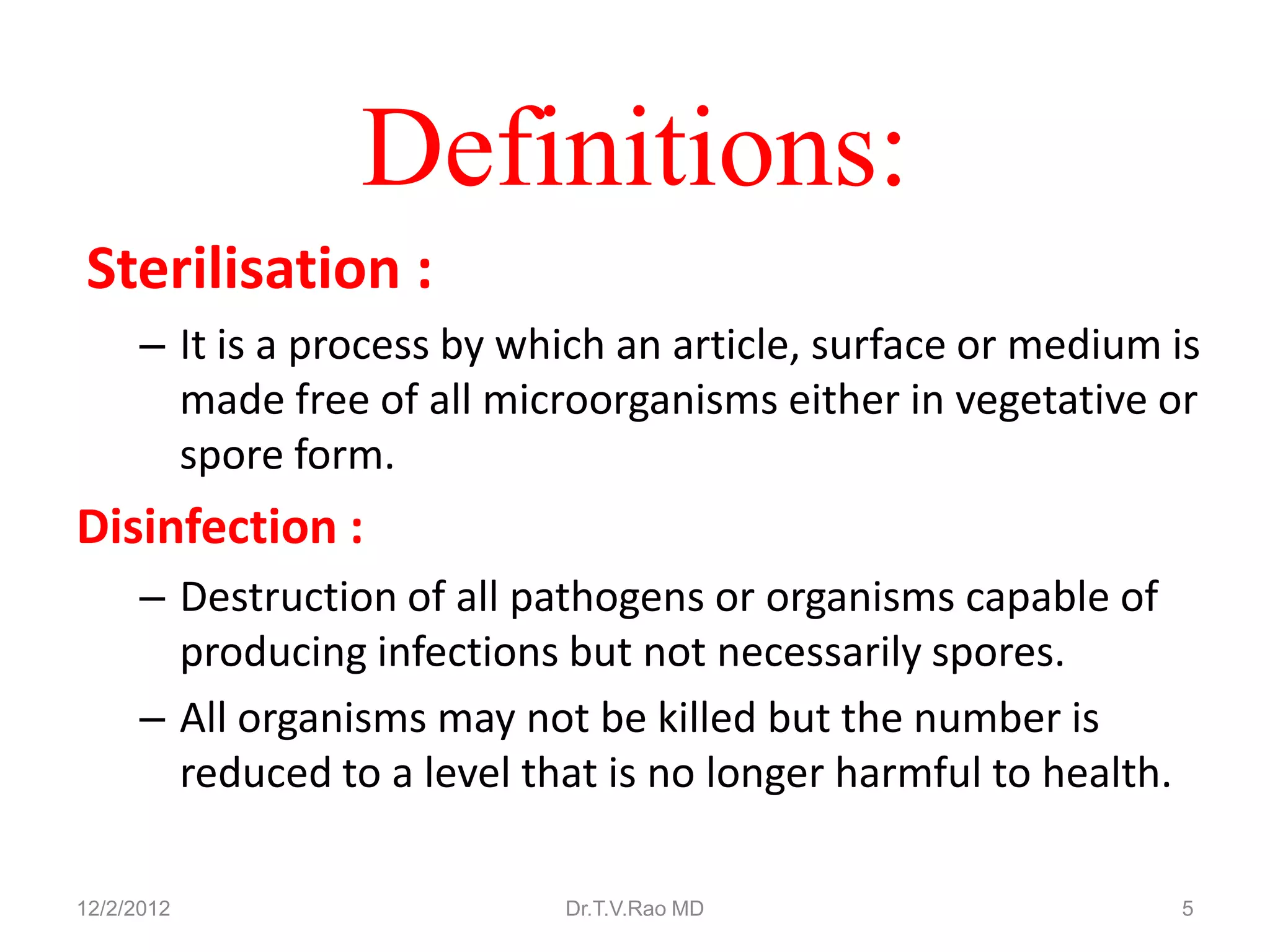 Definitions:
Sterilisation :
      – It is a process by which an article, surface or medium is
        made free of all microorganisms either in vegetative or
        spore form.
Disinfection :
      – Destruction of all pathogens or organisms capable of
        producing infections but not necessarily spores.
      – All organisms may not be killed but the number is
        reduced to a level that is no longer harmful to health.

12/2/2012                    Dr.T.V.Rao MD                        5
 