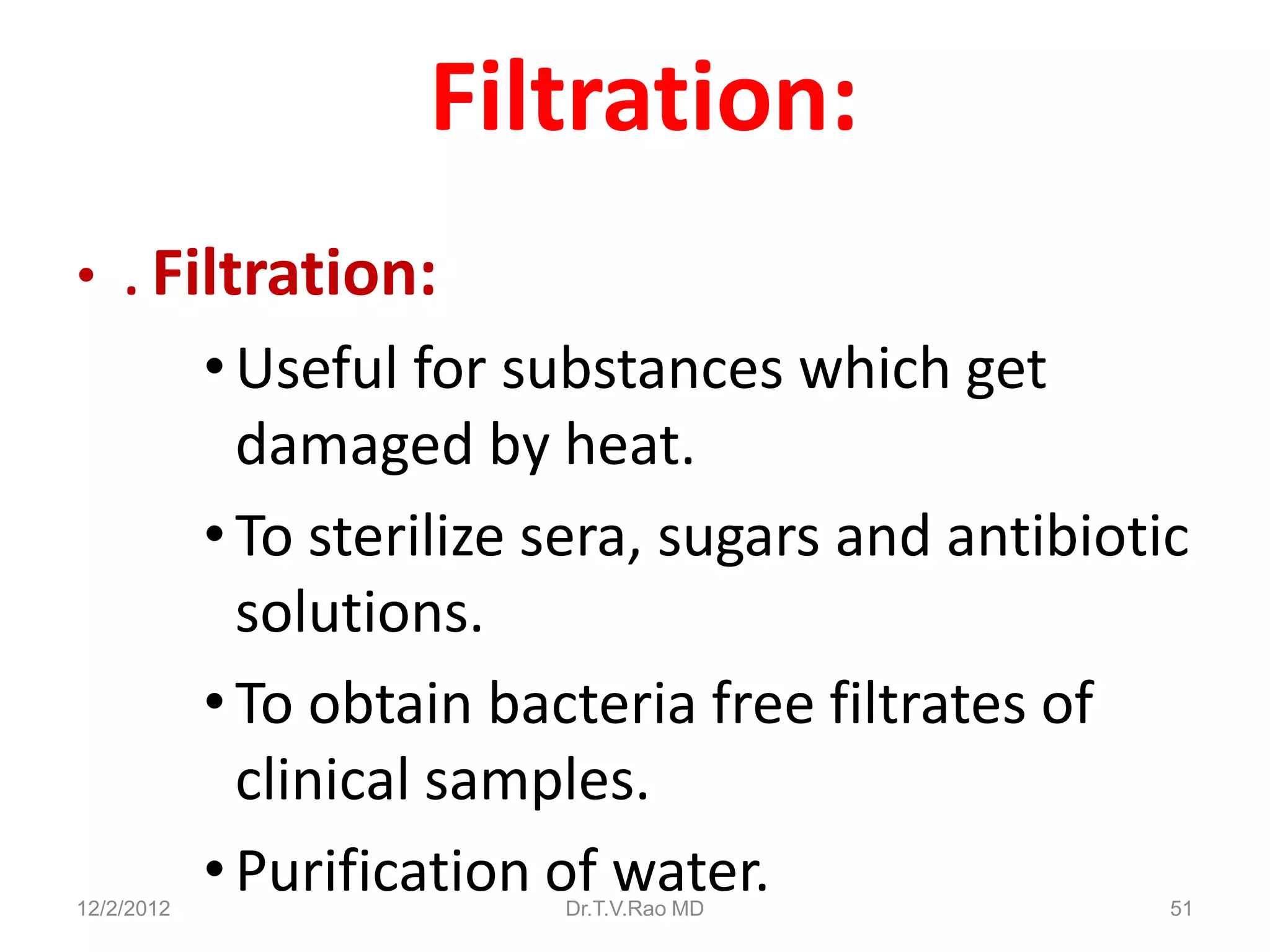 Filtration:
• . Filtration:
            • Useful for substances which get
              damaged by heat.
            • To sterilize sera, sugars and antibiotic
              solutions.
            • To obtain bacteria free filtrates of
              clinical samples.
12/2/2012
            • Purification of water.
                           Dr.T.V.Rao MD             51
 