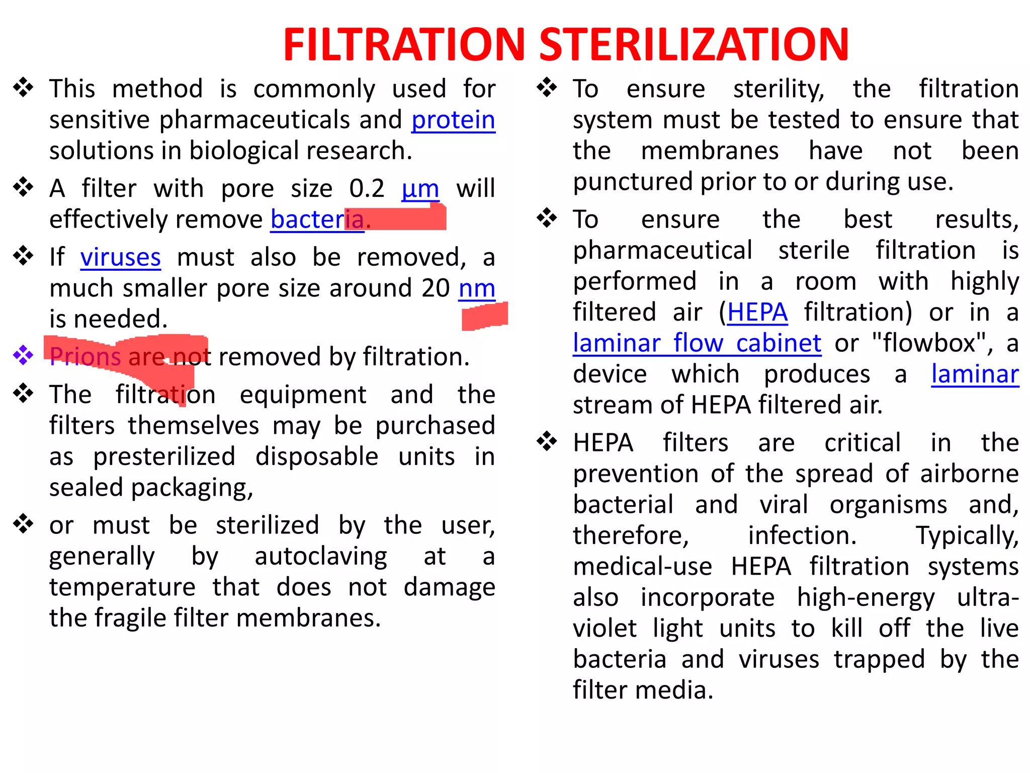 FILTRATION STERILIZATION
 This method is commonly used for         To ensure sterility, the filtration
  sensitive pharmaceuticals and protein     system must be tested to ensure that
  solutions in biological research.         the membranes have not been
 A filter with pore size 0.2 µm will       punctured prior to or during use.
  effectively remove bacteria.             To ensure the best results,
 If viruses must also be removed, a        pharmaceutical sterile filtration is
  much smaller pore size around 20 nm       performed in a room with highly
  is needed.                                filtered air (HEPA filtration) or in a
 Prions are not removed by filtration.     laminar flow cabinet or "flowbox", a
                                            device which produces a laminar
 The filtration equipment and the          stream of HEPA filtered air.
  filters themselves may be purchased
  as presterilized disposable units in     HEPA filters are critical in the
  sealed packaging,                         prevention of the spread of airborne
                                            bacterial and viral organisms and,
 or must be sterilized by the user,        therefore,     infection.     Typically,
  generally by autoclaving at a             medical-use HEPA filtration systems
  temperature that does not damage          also incorporate high-energy ultra-
  the fragile filter membranes.             violet light units to kill off the live
                                            bacteria and viruses trapped by the
                                            filter media.
 
