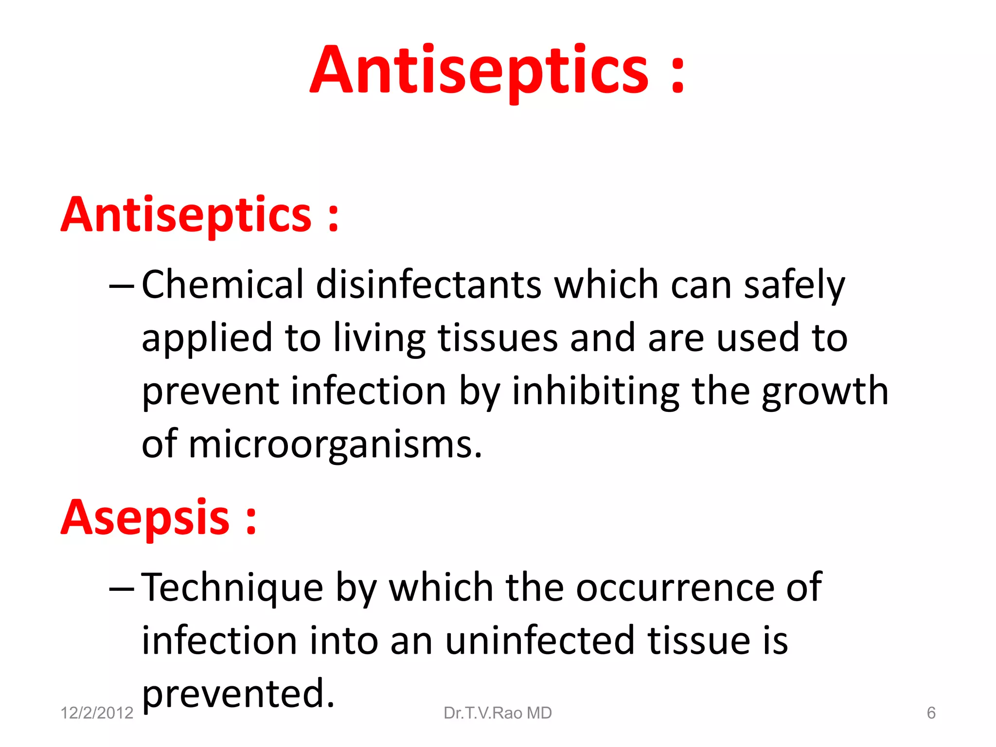 Antiseptics :
Antiseptics :
      – Chemical disinfectants which can safely
        applied to living tissues and are used to
        prevent infection by inhibiting the growth
        of microorganisms.
Asepsis :
      – Technique by which the occurrence of
        infection into an uninfected tissue is
        prevented.
12/2/2012               Dr.T.V.Rao MD                6
 