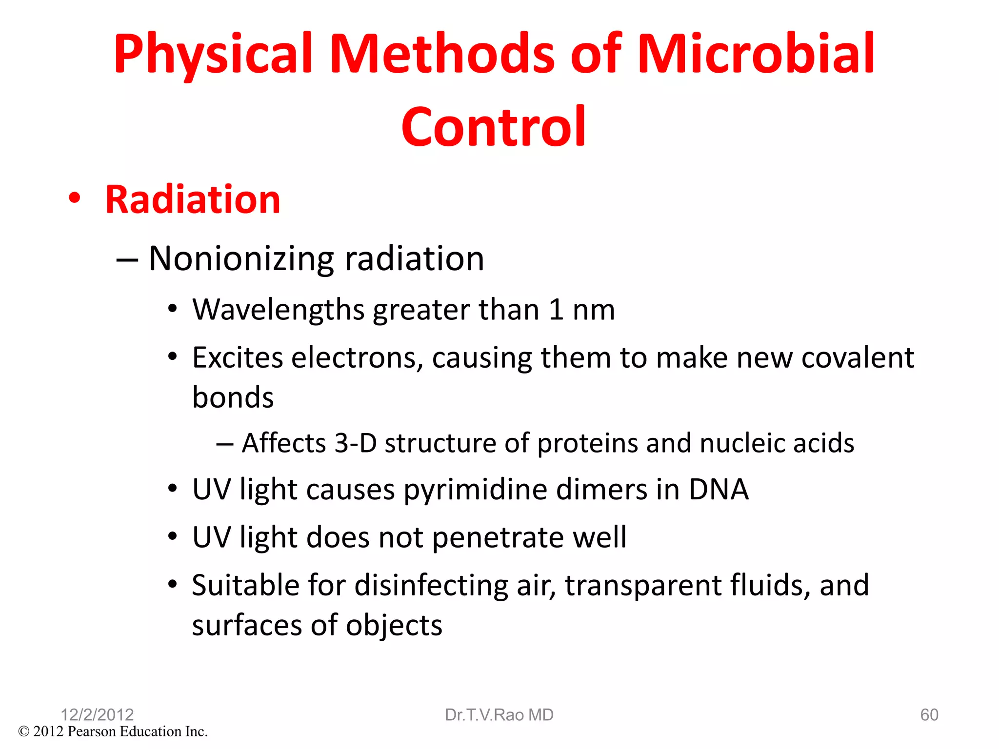Physical Methods of Microbial
                         Control
       • Radiation
               – Nonionizing radiation
                      • Wavelengths greater than 1 nm
                      • Excites electrons, causing them to make new covalent
                        bonds
                                – Affects 3-D structure of proteins and nucleic acids
                      • UV light causes pyrimidine dimers in DNA
                      • UV light does not penetrate well
                      • Suitable for disinfecting air, transparent fluids, and
                        surfaces of objects

      12/2/2012                                   Dr.T.V.Rao MD                         60
© 2012 Pearson Education Inc.
 
