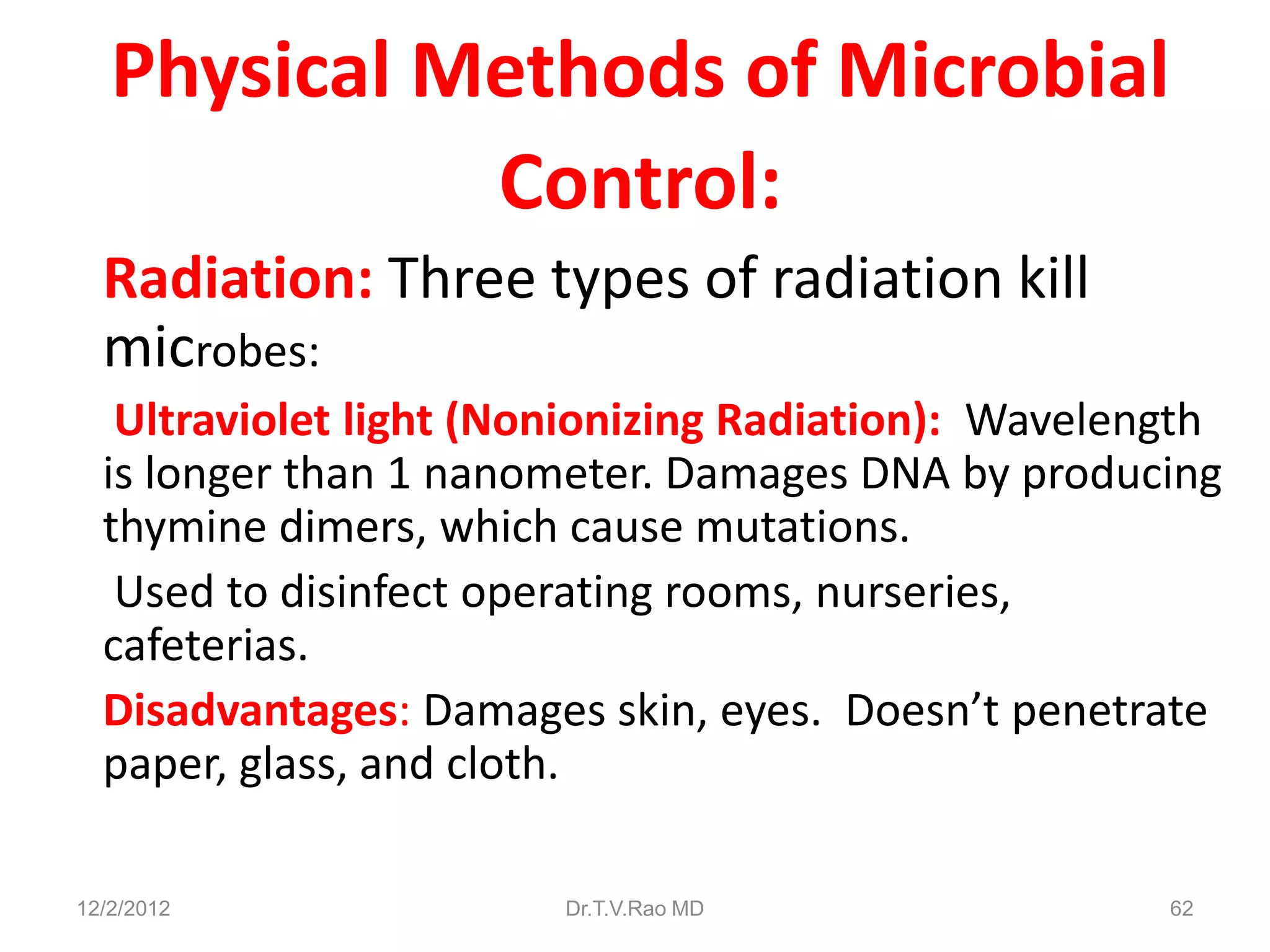 Physical Methods of Microbial
             Control:
  Radiation: Three types of radiation kill
  microbes:
   Ultraviolet light (Nonionizing Radiation): Wavelength
  is longer than 1 nanometer. Damages DNA by producing
  thymine dimers, which cause mutations.
   Used to disinfect operating rooms, nurseries,
  cafeterias.
  Disadvantages: Damages skin, eyes. Doesn’t penetrate
  paper, glass, and cloth.

12/2/2012               Dr.T.V.Rao MD                62
 