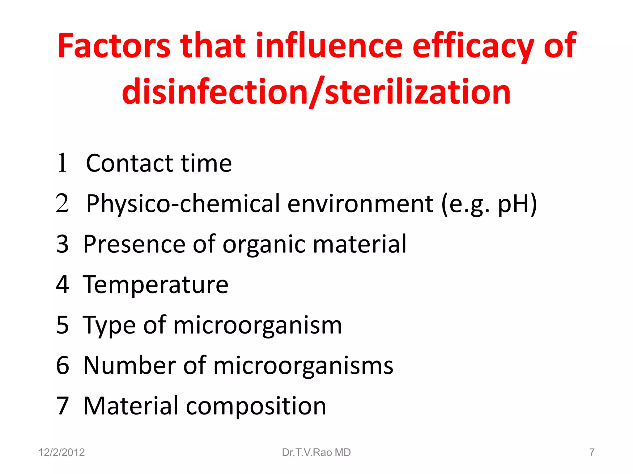 Factors that influence efficacy of
       disinfection/sterilization
        Contact time
        Physico-chemical environment (e.g. pH)
   3    Presence of organic material
   4    Temperature
   5    Type of microorganism
   6    Number of microorganisms
   7    Material composition
12/2/2012               Dr.T.V.Rao MD            7
 