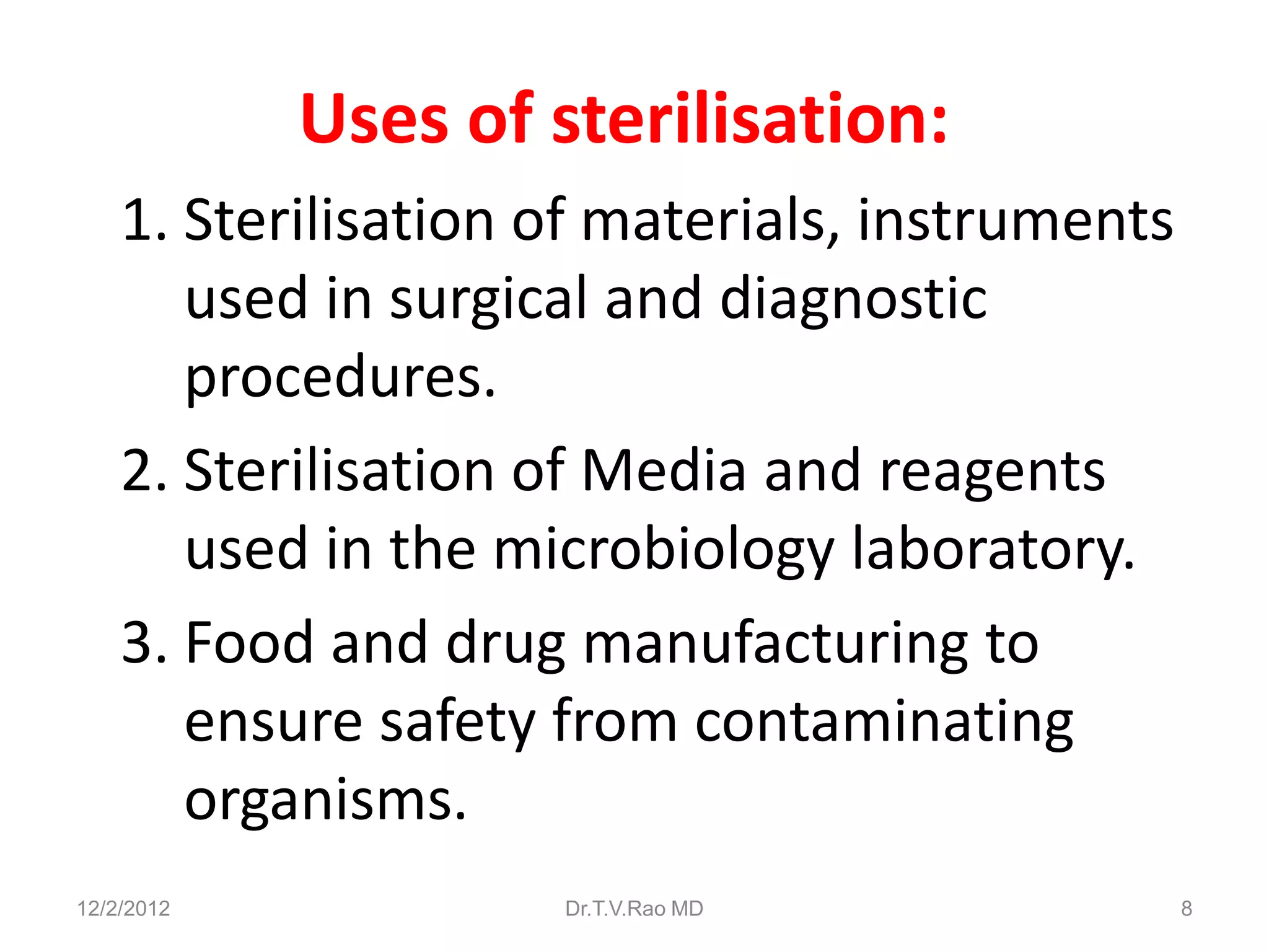 Uses of sterilisation:
    1. Sterilisation of materials, instruments
       used in surgical and diagnostic
       procedures.
    2. Sterilisation of Media and reagents
       used in the microbiology laboratory.
    3. Food and drug manufacturing to
       ensure safety from contaminating
       organisms.
12/2/2012            Dr.T.V.Rao MD               8
 