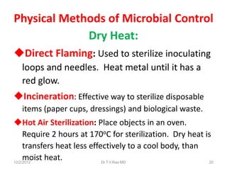 Physical Methods of Microbial Control
             Dry Heat:
Direct Flaming: Used to sterilize inoculating
  loops and needles. Heat metal until it has a
  red glow.
Incineration: Effective way to sterilize disposable
  items (paper cups, dressings) and biological waste.
Hot Air Sterilization: Place objects in an oven.
     Require 2 hours at 170oC for sterilization. Dry heat is
     transfers heat less effectively to a cool body, than
     moist heat.
12/2/2012                    Dr.T.V.Rao MD                 20
 