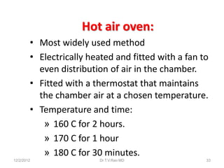 Hot air oven:
        • Most widely used method
        • Electrically heated and fitted with a fan to
          even distribution of air in the chamber.
        • Fitted with a thermostat that maintains
          the chamber air at a chosen temperature.
        • Temperature and time:
           » 160 C for 2 hours.
           » 170 C for 1 hour
           » 180 C for 30 minutes.
12/2/2012                 Dr.T.V.Rao MD              33
 