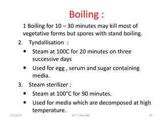Boiling :
        1 Boiling for 10 – 30 minutes may kill most of
        vegetative forms but spores with stand boiling.
      2. Tyndallisation :
         Steam at 100C for 20 minutes on three
           successive days
         Used for egg , serum and sugar containing
           media.
      3. Steam sterilizer :
         Steam at 100°C for 90 minutes.
         Used for media which are decomposed at high
           temperature.
12/2/2012                Dr.T.V.Rao MD                40
 