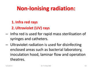 Non-Ionising radiation:

   1. Infra red rays
   2. Ultraviolet (UV) rays
– Infra red is used for rapid mass sterilisation of
  syringes and catheters.
– Ultraviolet radiation is used for disinfecting
  enclosed areas such as bacterial laboratory,
  inoculation hood, laminar flow and operation
  theatres.
12/2/2012             Dr.T.V.Rao MD               63
 
