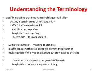 Understanding the Terminology
• a suffix indicating that the antimicrobial agent will kill or
•    destroy a certain group of microorganism
•     suffix “cide” – meaning to kill
•       viricide – destroys virus
•       fungicide – destroys fungi
•        bactericide – destroys bacteria
•
•   Suffix “static/stasis” – meaning to stand still
•   a suffix indicating that the agent will prevent the growth or
•   multiplication of the type of organism but are not killed outright
•
•         bacteriostatic - prevents the growth of bacteria
•       fungi static – prevents the growth of fungi
  12/2/2012                          Dr.T.V.Rao MD                       9
 