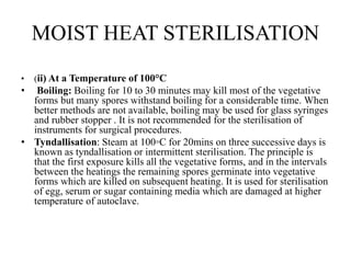 MOIST HEAT STERILISATION
• (ii) At a Temperature of 100°C
• Boiling: Boiling for 10 to 30 minutes may kill most of the vegetative
forms but many spores withstand boiling for a considerable time. When
better methods are not available, boiling may be used for glass syringes
and rubber stopper . It is not recommended for the sterilisation of
instruments for surgical procedures.
• Tyndallisation: Steam at 100◦C for 20mins on three successive days is
known as tyndallisation or intermittent sterilisation. The principle is
that the first exposure kills all the vegetative forms, and in the intervals
between the heatings the remaining spores germinate into vegetative
forms which are killed on subsequent heating. It is used for sterilisation
of egg, serum or sugar containing media which are damaged at higher
temperature of autoclave.
 