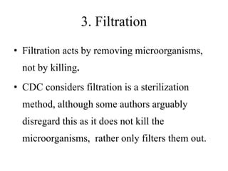 3. Filtration
• Filtration acts by removing microorganisms,
not by killing.
• CDC considers filtration is a sterilization
method, although some authors arguably
disregard this as it does not kill the
microorganisms, rather only filters them out.
 