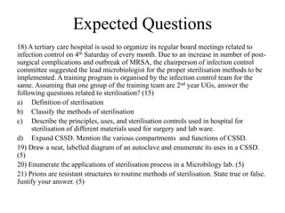 Expected Questions
18) A tertiary care hospital is used to organize its regular board meetings related to
infection control on 4th Saturday of every month. Due to an increase in number of post-
surgical complications and outbreak of MRSA, the chairperson of infection control
committee suggested the lead microbiologist for the proper sterilisation methods to be
implemented. A training program is organised by the infection control team for the
same. Assuming that one group of the training team are 2nd year UGs, answer the
following questions related to sterilisation? (15)
a) Definition of sterilisation
b) Classify the methods of sterilisation
c) Describe the principles, uses, and sterilisation controls used in hospital for
sterilisation of different materials used for surgery and lab ware.
d) Expand CSSD. Mention the various compartments and functions of CSSD.
19) Draw a neat, labelled diagram of an autoclave and enumerate its uses in a CSSD.
(5)
20) Enumerate the applications of sterilisation process in a Microbilogy lab. (5)
21) Prions are resistant structures to routine methods of sterilisation. State true or false.
Justify your answer. (5)
 