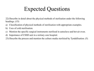 Expected Questions
22) Describe in detail about the physical methods of sterilsation under the following
headings. (15)
a) Classification of physical methods of sterilisation with appropriate examples.
b) Uses of cold sterilisation.
c) Mention the specific surgical instruments sterilised in autoclave and hot air oven.
d) Importance of CSSD unit in a tertiary care hospital.
23) Describe the process and mention the culture media sterilsied by Tyndallisation. (5)
 