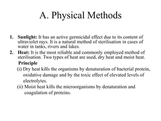 A. Physical Methods
1. Sunlight: It has an active germicidal effect due to its content of
ultraviolet rays. It is a natural method of sterilisation in cases of
water in tanks, rivers and lakes.
2. Heat: It is the most reliable and commonly employed method of
sterilisation. Two types of heat are used, dry heat and moist heat.
Principle
(i) Dry heat kills the organisms by denaturation of bacterial protein,
oxidative damage and by the toxic effect of elevated levels of
electrolytes.
(ii) Moist heat kills the microorganisms by denaturation and
coagulation of proteins.
 