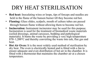 DRY HEAT STERILISATION
• Red heat: Inoculating wires or loops, tips of forceps and needles are
held in the flame of the bunsen burner till they become red hot.
• Flaming: Glass slides, scalpels, mouth of culture tubes are passed
through bunsen flame without allowing them to become red hot.
• Incineration: Instrument incinerator may be used for this purpose.
Incineration is used for the treatment of biomedical waste materials
(soiled dressings, animal carcasses, bedding and pathological
materials). It burns the waste by providing a very high temperature
870–1,200°C and thereby converting the waste into ash, flue gas and
heat.
• Hot Air Oven: It is the most widely used method of sterilisation by
dry heat. The oven is electrically heated and is fitted with a fan to
ensure adequate and even distribution of hot air in the chamber. It is
fitted with a thermostat that maintains the chamber air at a chosen
temperature.
 